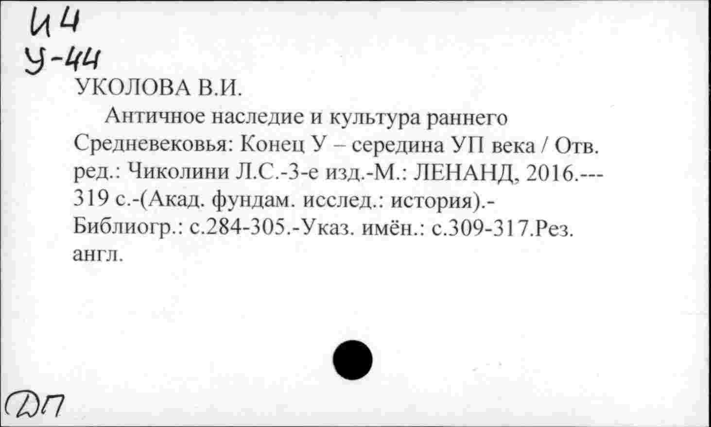 ﻿№
УКОЛОВА В.И.
Античное наследие и культура раннего Средневековья: Конец У - середина УП века / Отв. ред.: Чиколини Л.С.-З-е изд.-М.: ЛЕНАНД, 2016.— 319 с.-(Акад, фундам. исслед.: история).-Библиогр.: с.284-305.-Указ, имён.: с.309-317.Рез. англ.